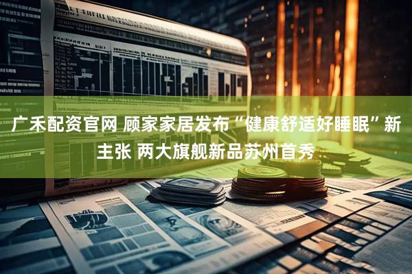 广禾配资官网 顾家家居发布“健康舒适好睡眠”新主张 两大旗舰新品苏州首秀
