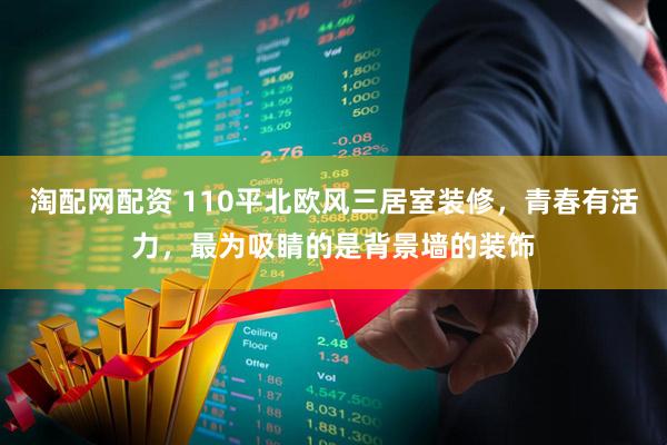 淘配网配资 110平北欧风三居室装修，青春有活力，最为吸睛的是背景墙的装饰