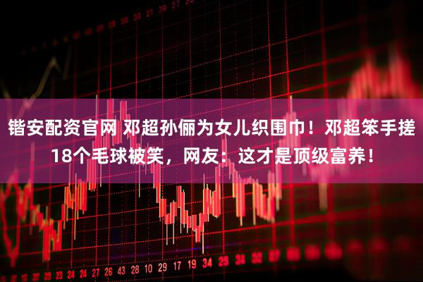 锴安配资官网 邓超孙俪为女儿织围巾！邓超笨手搓18个毛球被笑，网友：这才是顶级富养！