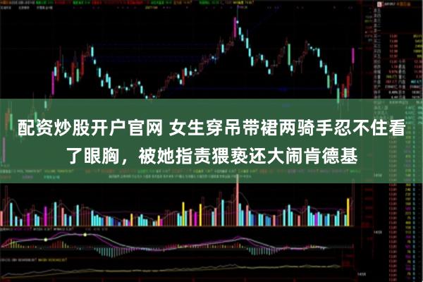 配资炒股开户官网 女生穿吊带裙两骑手忍不住看了眼胸，被她指责猥亵还大闹肯德基