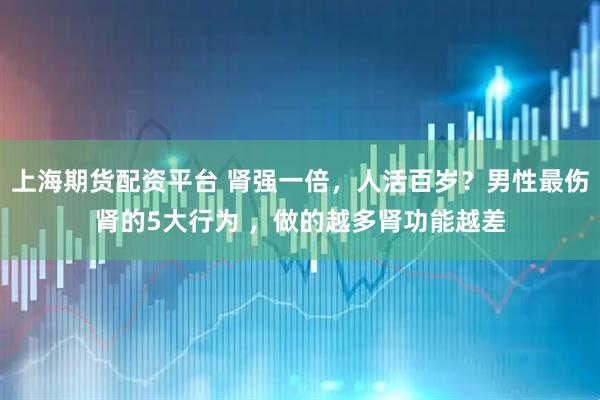 上海期货配资平台 肾强一倍，人活百岁？男性最伤肾的5大行为 ，做的越多肾功能越差