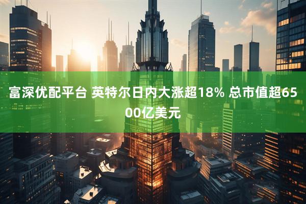 富深优配平台 英特尔日内大涨超18% 总市值超6500亿美元