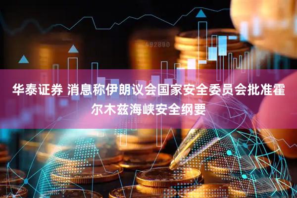 华泰证券 消息称伊朗议会国家安全委员会批准霍尔木兹海峡安全纲要