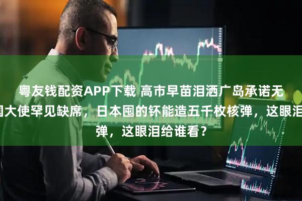 粤友钱配资APP下载 高市早苗泪洒广岛承诺无核，美国大使罕见缺席，日本囤的钚能造五千枚核弹，这眼泪给谁看？