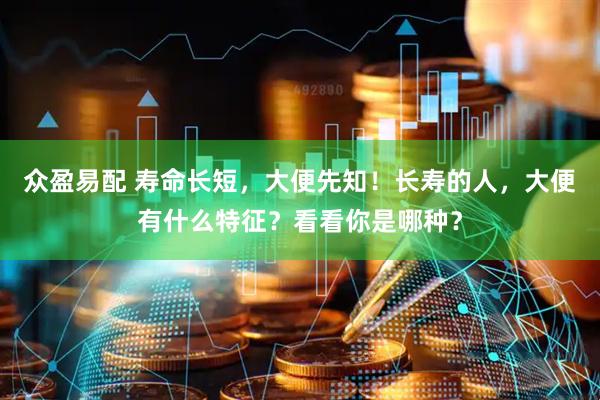 众盈易配 寿命长短，大便先知！长寿的人，大便有什么特征？看看你是哪种？