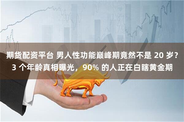 期货配资平台 男人性功能巅峰期竟然不是 20 岁？3 个年龄真相曝光，90% 的人正在白瞎黄金期