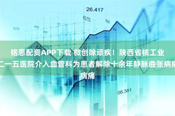 铭恩配资APP下载 微创除顽疾！陕西省核工业二一五医院介入血管科为患者解除十余年静脉曲张病痛