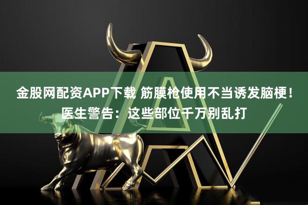 金股网配资APP下载 筋膜枪使用不当诱发脑梗！医生警告：这些部位千万别乱打