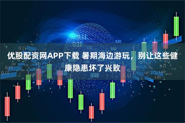 优股配资网APP下载 暑期海边游玩，别让这些健康隐患坏了兴致