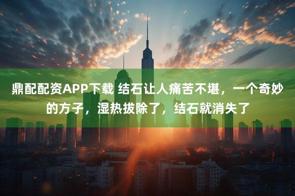 鼎配配资APP下载 结石让人痛苦不堪，一个奇妙的方子，湿热拔除了，结石就消失了