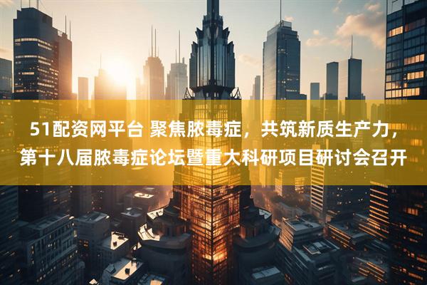 51配资网平台 聚焦脓毒症，共筑新质生产力，第十八届脓毒症论坛暨重大科研项目研讨会召开