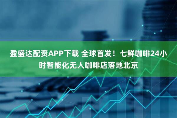 盈盛达配资APP下载 全球首发！七鲜咖啡24小时智能化无人咖啡店落地北京