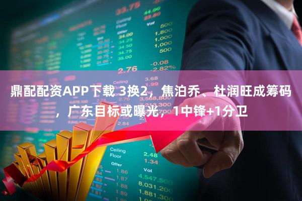 鼎配配资APP下载 3换2，焦泊乔、杜润旺成筹码，广东目标或曝光，1中锋+1分卫