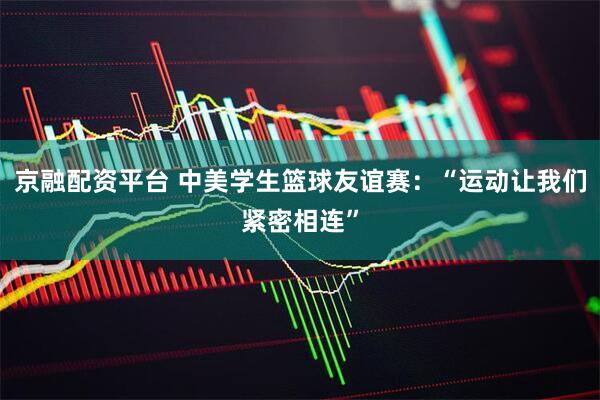京融配资平台 中美学生篮球友谊赛：“运动让我们紧密相连”