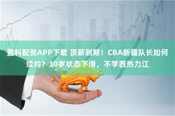 盈科配资APP下载 顶薪到期！CBA新疆队长如何续约？30岁状态下滑，不学西热力江