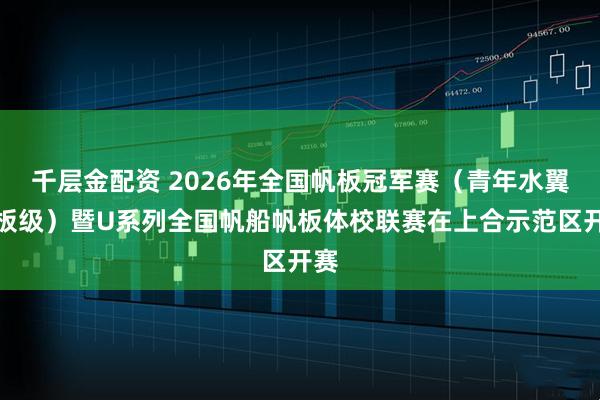 千层金配资 2026年全国帆板冠军赛（青年水翼帆板级）暨U系列全国帆船帆板体校联赛在上合示范区开赛