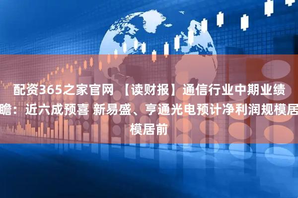 配资365之家官网 【读财报】通信行业中期业绩前瞻：近六成预喜 新易盛、亨通光电预计净利润规模居前