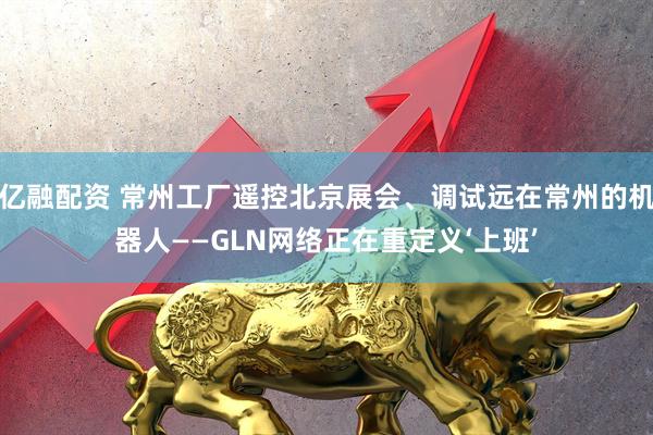 亿融配资 常州工厂遥控北京展会、调试远在常州的机器人——GLN网络正在重定义‘上班’