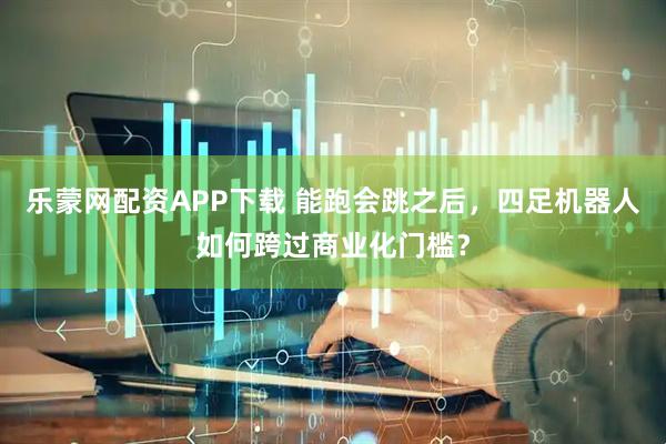 乐蒙网配资APP下载 能跑会跳之后，四足机器人如何跨过商业化门槛？